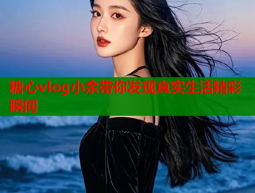 糖心vlog小余带你发现真实生活精彩瞬间