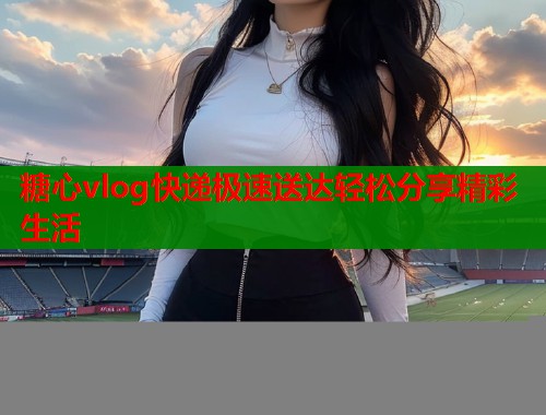 糖心vlog快递极速送达轻松分享精彩生活
