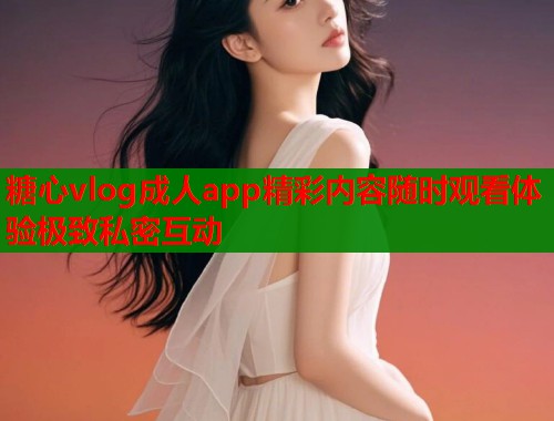 糖心vlog成人app精彩内容随时观看体验极致私密互动