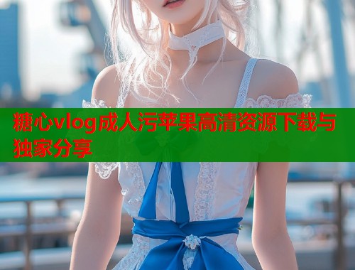 糖心vlog成人污苹果高清资源下载与独家分享