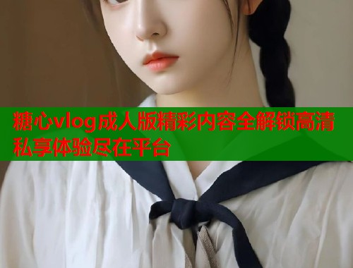 糖心vlog成人版精彩内容全解锁高清私享体验尽在平台
