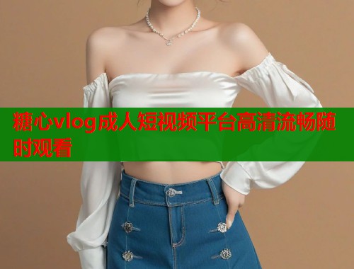 糖心vlog成人短视频平台高清流畅随时观看