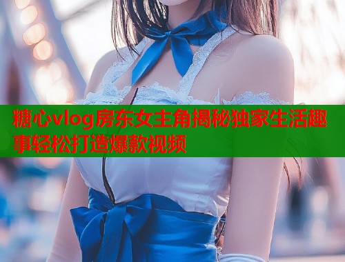 糖心vlog房东女主角揭秘独家生活趣事轻松打造爆款视频