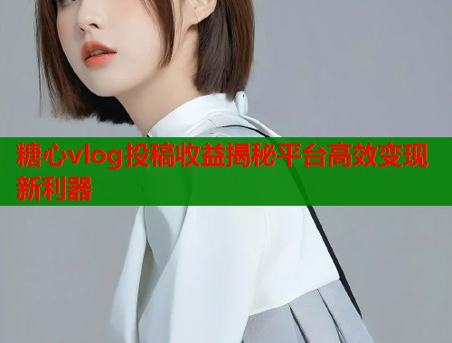 糖心vlog投稿收益揭秘平台高效变现新利器