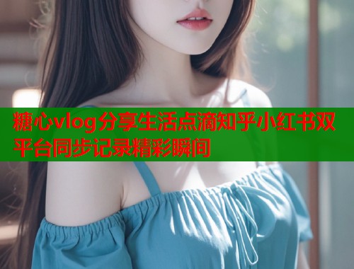 糖心vlog分享生活点滴知乎小红书双平台同步记录精彩瞬间