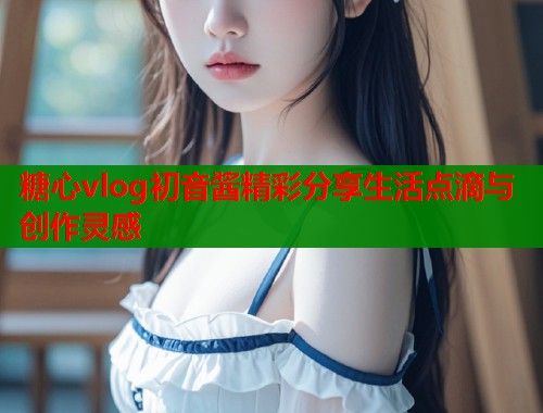 糖心vlog初音酱精彩分享生活点滴与创作灵感