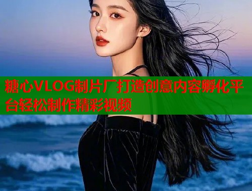 糖心VLOG制片厂打造创意内容孵化平台轻松制作精彩视频