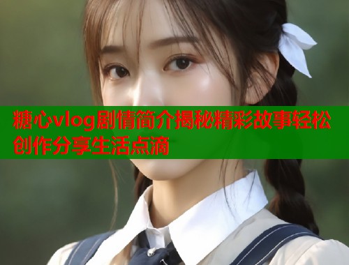 糖心vlog剧情简介揭秘精彩故事轻松创作分享生活点滴