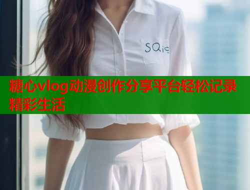 糖心vlog动漫创作分享平台轻松记录精彩生活
