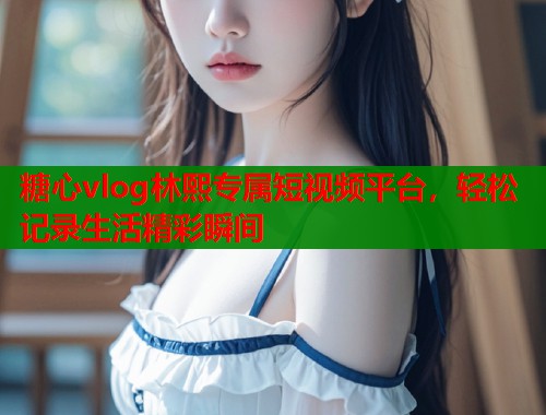 糖心vlog林熙专属短视频平台，轻松记录生活精彩瞬间