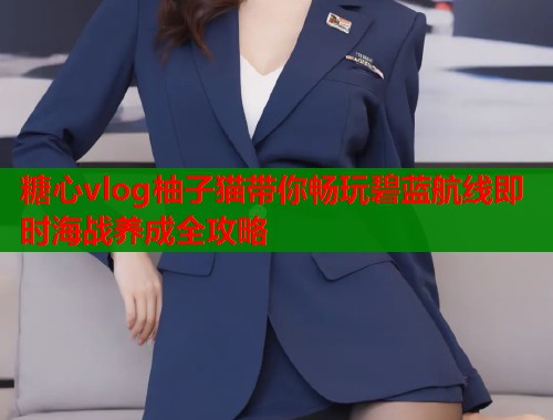 糖心vlog柚子猫带你畅玩碧蓝航线即时海战养成全攻略