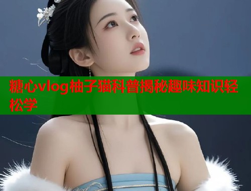 糖心vlog柚子猫科普揭秘趣味知识轻松学