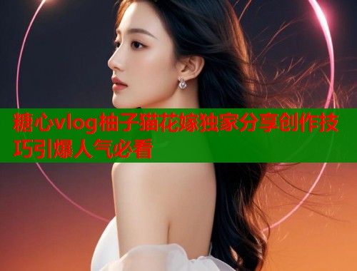 糖心vlog柚子猫花嫁独家分享创作技巧引爆人气必看