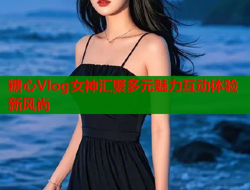 糖心Vlog女神汇聚多元魅力互动体验新风尚