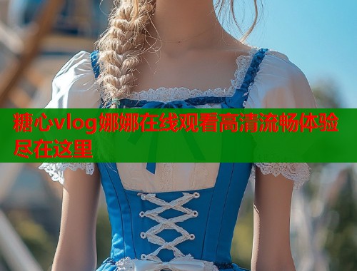糖心vlog娜娜在线观看高清流畅体验尽在这里