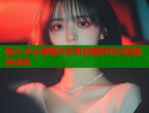 糖心vlog娜娜洗衣机智能高效远程操控体验