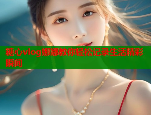 糖心vlog娜娜教你轻松记录生活精彩瞬间
