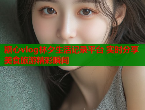 糖心vlog林夕生活记录平台 实时分享美食旅游精彩瞬间