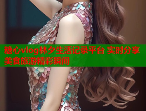 糖心vlog林夕生活记录平台 实时分享美食旅游精彩瞬间