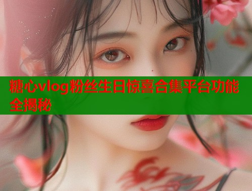 糖心vlog粉丝生日惊喜合集平台功能全揭秘