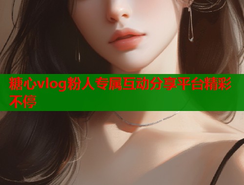 糖心vlog粉人专属互动分享平台精彩不停