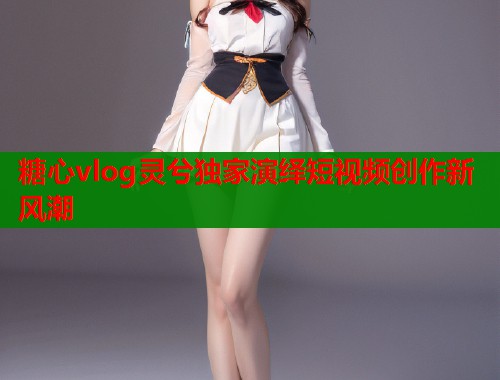 糖心vlog灵兮独家演绎短视频创作新风潮