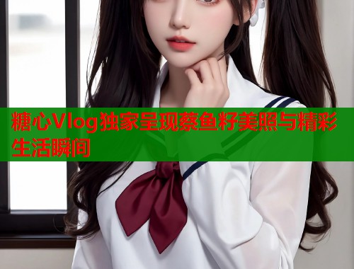 糖心Vlog独家呈现蔡鱼籽美照与精彩生活瞬间