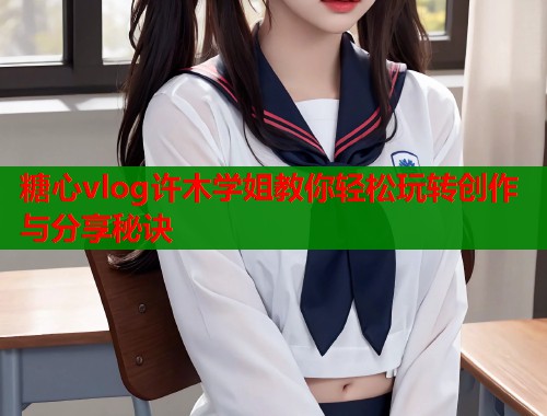 糖心vlog许木学姐教你轻松玩转创作与分享秘诀