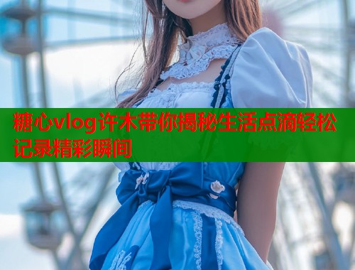 糖心vlog许木带你揭秘生活点滴轻松记录精彩瞬间