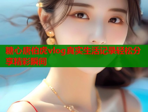 糖心唐伯虎vlog真实生活记录轻松分享精彩瞬间