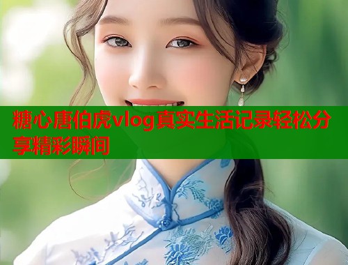 糖心唐伯虎vlog真实生活记录轻松分享精彩瞬间