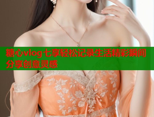 糖心vlog七享轻松记录生活精彩瞬间分享创意灵感