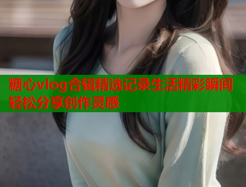糖心vlog合辑精选记录生活精彩瞬间轻松分享创作灵感