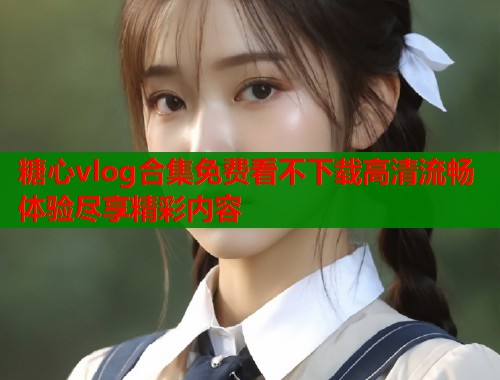 糖心vlog合集免费看不下载高清流畅体验尽享精彩内容