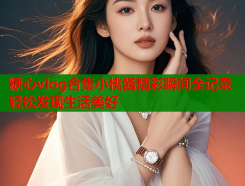 糖心vlog合集小桃酱精彩瞬间全记录轻松发现生活美好