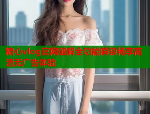 糖心vlog官网破解全功能解锁畅享高清无广告体验