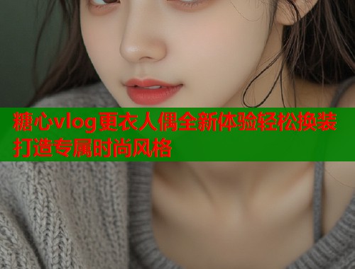 糖心vlog更衣人偶全新体验轻松换装打造专属时尚风格