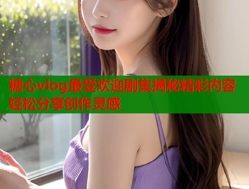 糖心vlog最受欢迎剧集揭秘精彩内容轻松分享创作灵感