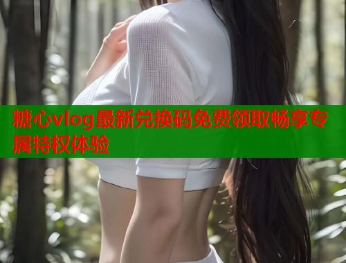 糖心vlog最新兑换码免费领取畅享专属特权体验