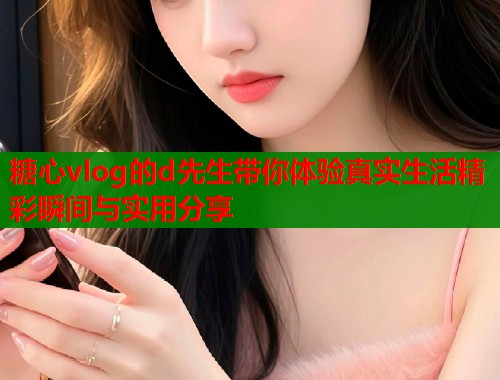 糖心vlog的d先生带你体验真实生活精彩瞬间与实用分享
