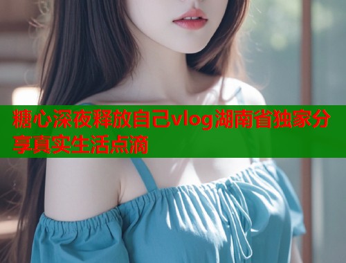 糖心深夜释放自己vlog湖南省独家分享真实生活点滴