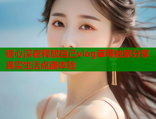糖心深夜释放自己vlog草莓独家分享真实生活点滴体验
