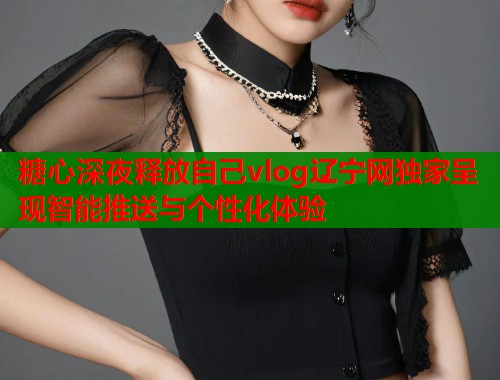 糖心深夜释放自己vlog辽宁网独家呈现智能推送与个性化体验