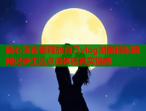 糖心深夜里释放自己vlog湖南精彩瞬间记录生活点滴体验真实情感