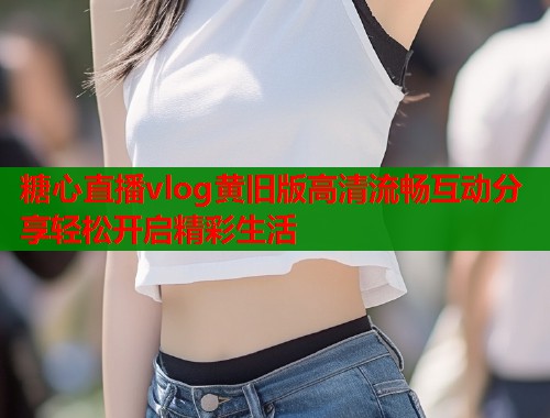 糖心直播vlog黄旧版高清流畅互动分享轻松开启精彩生活
