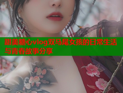甜美糖心vlog双马尾女孩的日常生活与青春故事分享
