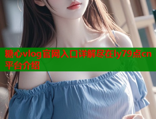 糖心vlog官网入口详解尽在ly79点cn平台介绍