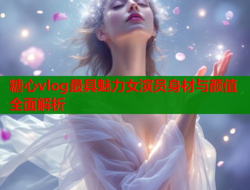 糖心vlog最具魅力女演员身材与颜值全面解析