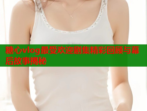 糖心vlog最受欢迎剧集精彩回顾与幕后故事揭秘