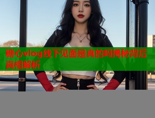 糖心vlog线下见面是真的吗揭秘背后真相解析